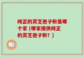 纯正的灵芝孢子粉是哪个家 (哪家提供纯正的灵芝孢子粉？)