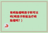 有畸胎瘤喝孢子粉可以吗(喝孢子粉能治疗畸胎瘤吗？)