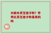 大椴木灵芝孢子粉？乔秀红灵芝孢子粉是真的吗