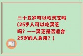 二十五岁可以吃灵芝吗(25岁人可以吃灵芝吗？——灵芝是否适合25岁的人食用？)
