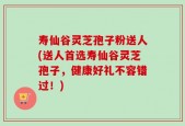 寿仙谷灵芝孢子粉送人(送人首选寿仙谷灵芝孢子，健康好礼不容错过！)