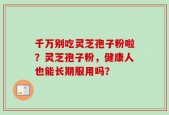 千万别吃灵芝孢子粉啦？灵芝孢子粉，健康人也能长期服用吗？