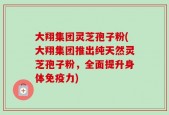 大翔集团灵芝孢子粉(大翔集团推出纯天然灵芝孢子粉，全面提升身体免疫力)