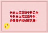 长白山灵芝孢子粉公众号长白山灵芝孢子粉：身体养护的秘密武器)