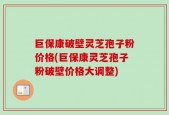 巨保康破壁灵芝孢子粉价格(巨保康灵芝孢子粉破壁价格大调整)