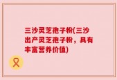 三沙灵芝孢子粉(三沙出产灵芝孢子粉，具有丰富营养价值)