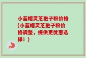小蓝帽灵芝孢子粉价格(小蓝帽灵芝孢子粉价格调整，提供更优惠选择！)