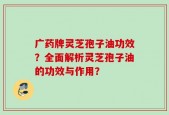 广药牌灵芝孢子油功效？全面解析灵芝孢子油的功效与作用？