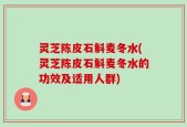 灵芝陈皮石斛麦冬水(灵芝陈皮石斛麦冬水的功效及适用人群)