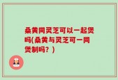 桑黄同灵芝可以一起煲吗(桑黄与灵芝可一同煲制吗？)