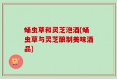 蛹虫草和灵芝泡酒(蛹虫草与灵芝酿制美味酒品)