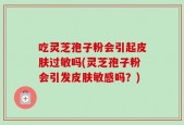 吃灵芝孢子粉会引起皮肤过敏吗(灵芝孢子粉会引发皮肤敏感吗？)