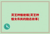 灵芝种植艳姐(灵芝种植女农民的励志故事)