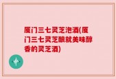 厦门三七灵芝泡酒(厦门三七灵芝酿就美味醇香的灵芝酒)