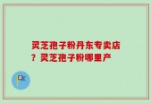 灵芝孢子粉丹东专卖店？灵芝孢子粉哪里产
