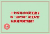 三七粉可以和灵芝孢子粉一起吃吗？灵芝配什么服用保健效果好