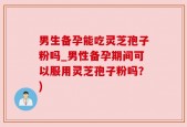 男生备孕能吃灵芝孢子粉吗_男性备孕期间可以服用灵芝孢子粉吗？)