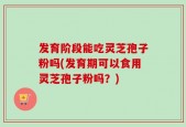 发育阶段能吃灵芝孢子粉吗(发育期可以食用灵芝孢子粉吗？)