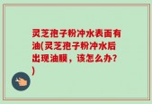 灵芝孢子粉冲水表面有油(灵芝孢子粉冲水后出现油膜，该怎么办？)