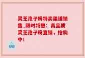 灵芝孢子粉特卖渠道销售_限时特惠：高品质灵芝孢子粉直销，抢购中！