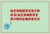 仙芝灵破壁灵芝孢子粉吃法(仙芝灵破壁灵芝孢子粉的正确食用方式)