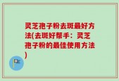 灵芝孢子粉去斑最好方法(去斑好帮手：灵芝孢子粉的最佳使用方法)