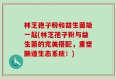 林芝孢子粉和益生菌能一起(林芝孢子粉与益生菌的完美搭配，重塑肠道生态系统！)