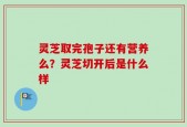灵芝取完孢子还有营养么？灵芝切开后是什么样