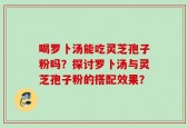 喝罗卜汤能吃灵芝孢子粉吗？探讨罗卜汤与灵芝孢子粉的搭配效果？