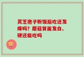 灵芝孢子粉饭后吃还发痒吗？蘑菇背面发白、硬还能吃吗