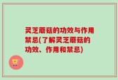 灵芝蘑菇的功效与作用禁忌(了解灵芝蘑菇的功效、作用和禁忌)