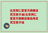 北京同仁堂官方旗舰店灵芝孢子油(北京同仁堂官方旗舰店推出纯正灵芝孢子油