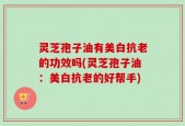 灵芝孢子油有美白抗老的功效吗(灵芝孢子油：美白抗老的好帮手)