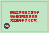 御甄堂牌破壁灵芝孢子粉价格(御甄堂牌破壁灵芝孢子粉价格公布)