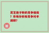 灵芝孢子粉的竞争格局？市场分析和竞争对手调研？