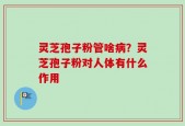 灵芝孢子粉管啥病？灵芝孢子粉对人体有什么作用