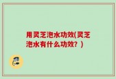 用灵芝泡水功效(灵芝泡水有什么功效？)