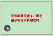 天天喝灵芝孢子？灵芝孢子粉可以长期吃吗