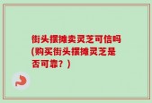 街头摆摊卖灵芝可信吗(购买街头摆摊灵芝是否可靠？)