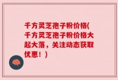 千方灵芝孢子粉价格(千方灵芝孢子粉价格大起大落，关注动态获取优惠！)