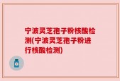 宁波灵芝孢子粉核酸检测(宁波灵芝孢子粉进行核酸检测)