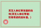 灵芝人参红枣泡酒的功效(灵芝人参红枣酒：饮用奇迹的滋补酒。)