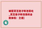破壁灵芝孢子粉泡茶吃_灵芝孢子粉泡茶的全新体验：之道)