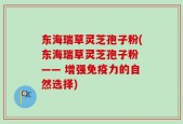 东海瑞草灵芝孢子粉(东海瑞草灵芝孢子粉 —— 增强免疫力的自然选择)