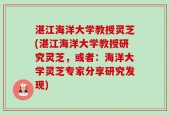 湛江海洋大学教授灵芝(湛江海洋大学教授研究灵芝，或者：海洋大学灵芝专家分享研究发现)