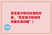 灵芝孢子粉对白发的作用_“灵芝孢子粉如何改善白发问题”)