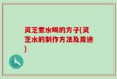 灵芝煮水喝的方子(灵芝水的制作方法及用途)