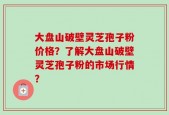 大盘山破壁灵芝孢子粉价格？了解大盘山破壁灵芝孢子粉的市场行情？