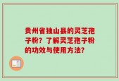 贵州省独山县的灵芝孢子粉？了解灵芝孢子粉的功效与使用方法？