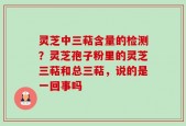 灵芝中三萜含量的检测？灵芝孢子粉里的灵芝三萜和总三萜，说的是一回事吗